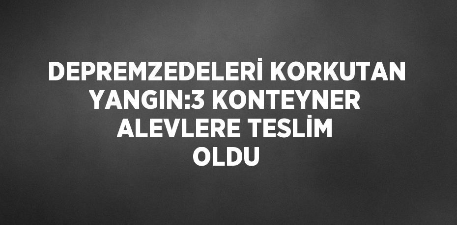 DEPREMZEDELERİ KORKUTAN YANGIN:3 KONTEYNER ALEVLERE TESLİM OLDU