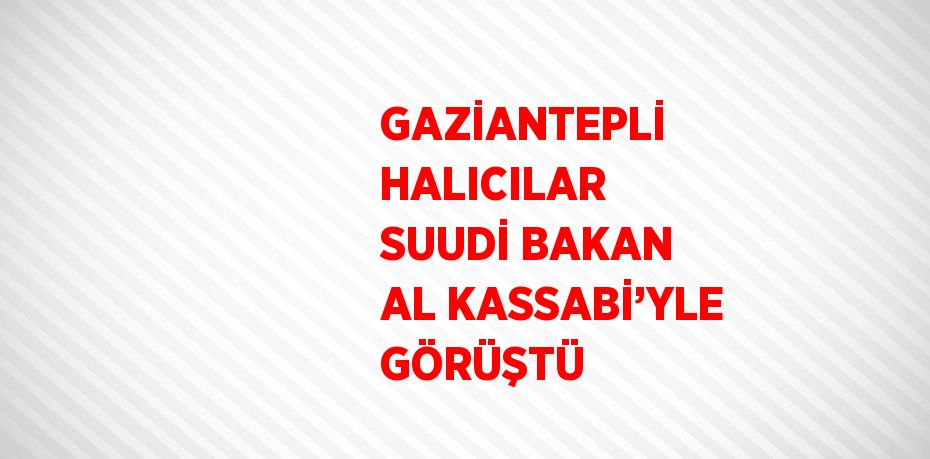 GAZİANTEPLİ HALICILAR SUUDİ BAKAN AL KASSABİ’YLE GÖRÜŞTÜ