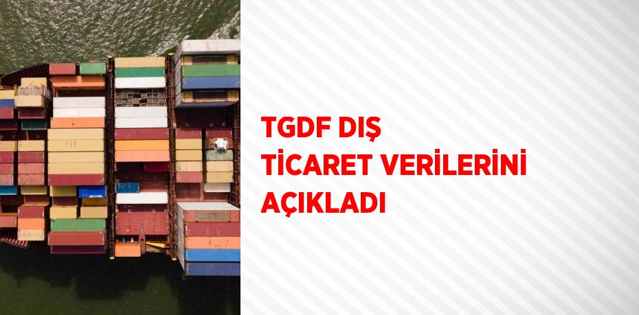 TGDF DIŞ TİCARET VERİLERİNİ AÇIKLADI