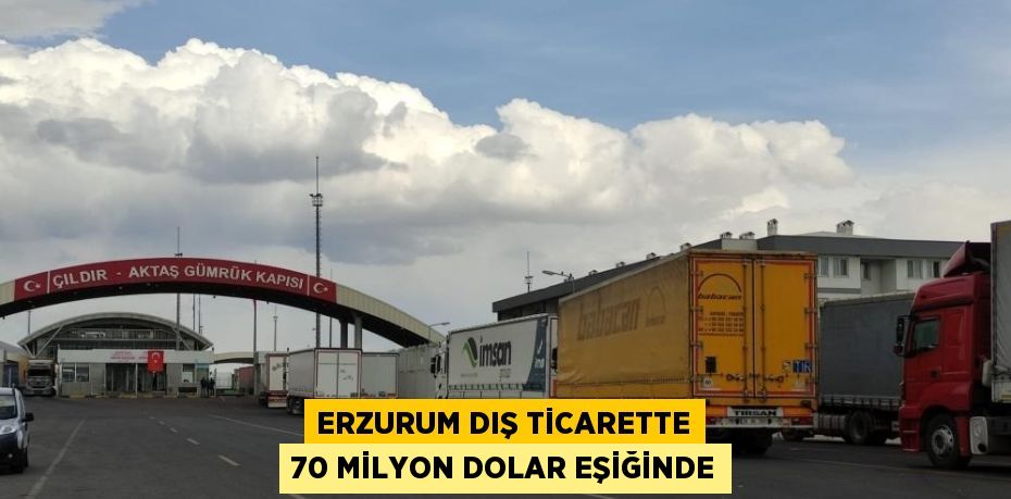 ERZURUM DIŞ TİCARETTE 70 MİLYON DOLAR EŞİĞİNDE