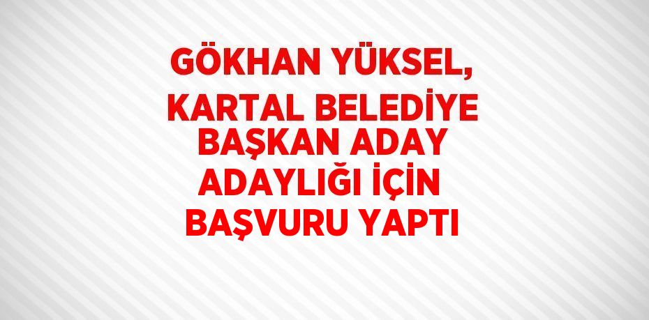 GÖKHAN YÜKSEL, KARTAL BELEDİYE BAŞKAN ADAY ADAYLIĞI İÇİN BAŞVURU YAPTI