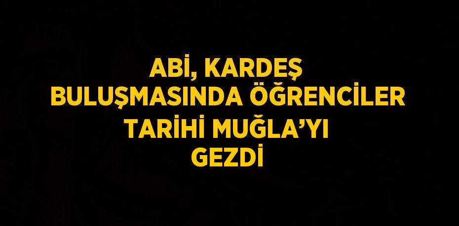 ABİ, KARDEŞ BULUŞMASINDA ÖĞRENCİLER TARİHİ MUĞLA’YI GEZDİ
