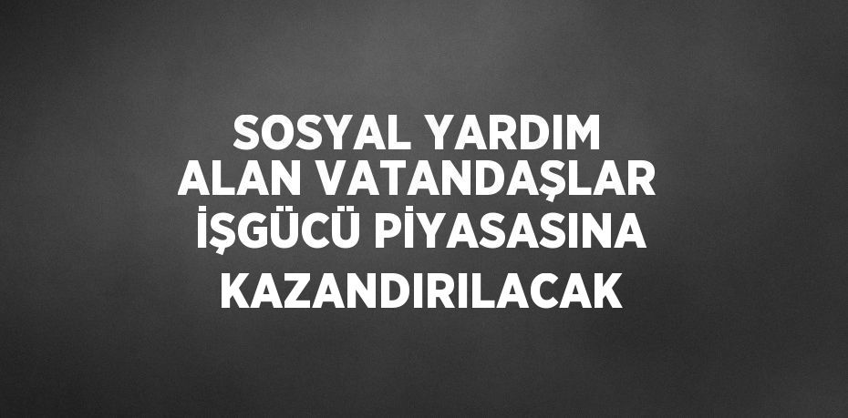 SOSYAL YARDIM ALAN VATANDAŞLAR İŞGÜCÜ PİYASASINA KAZANDIRILACAK