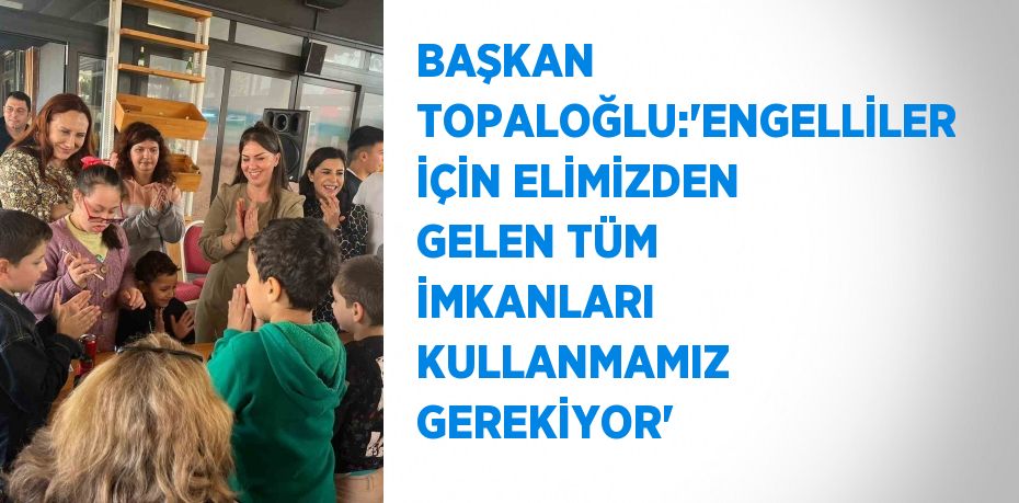 BAŞKAN TOPALOĞLU:'ENGELLİLER İÇİN ELİMİZDEN GELEN TÜM İMKANLARI KULLANMAMIZ GEREKİYOR'