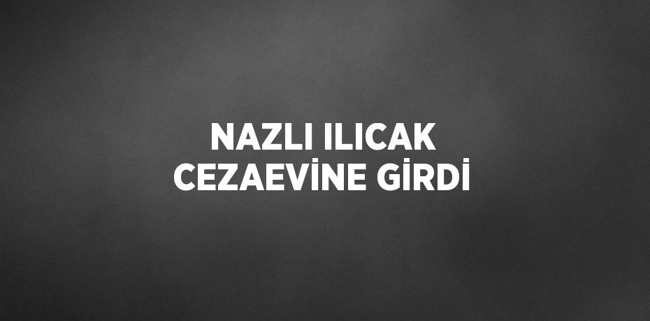 NAZLI ILICAK CEZAEVİNE GİRDİ