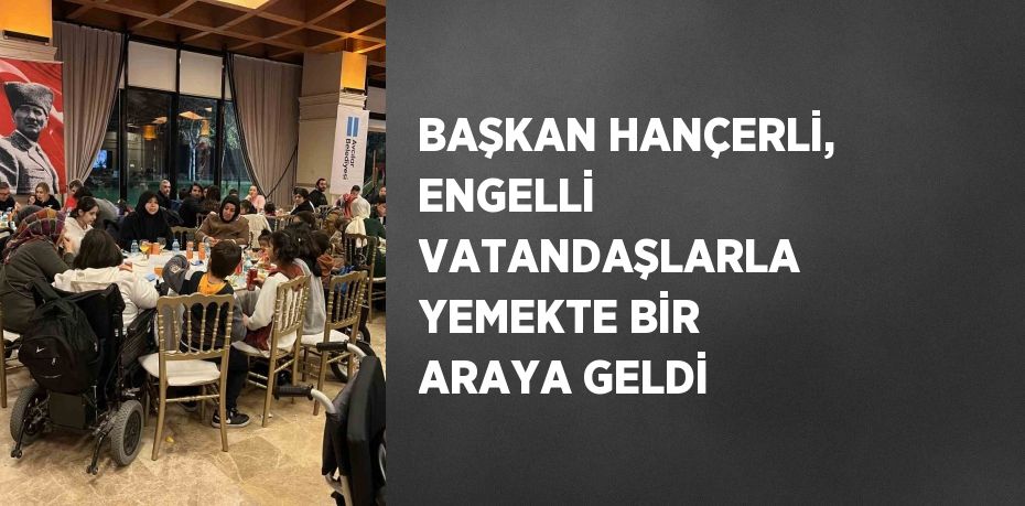 BAŞKAN HANÇERLİ, ENGELLİ VATANDAŞLARLA YEMEKTE BİR ARAYA GELDİ