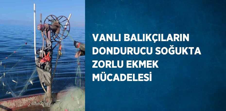 VANLI BALIKÇILARIN DONDURUCU SOĞUKTA ZORLU EKMEK MÜCADELESİ