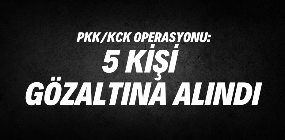 PKK/KCK OPERASYONU:  5 KİŞİ GÖZALTINA ALINDI