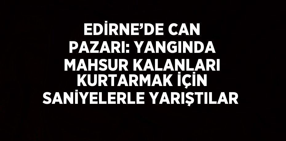 EDİRNE’DE CAN PAZARI: YANGINDA MAHSUR KALANLARI KURTARMAK İÇİN SANİYELERLE YARIŞTILAR