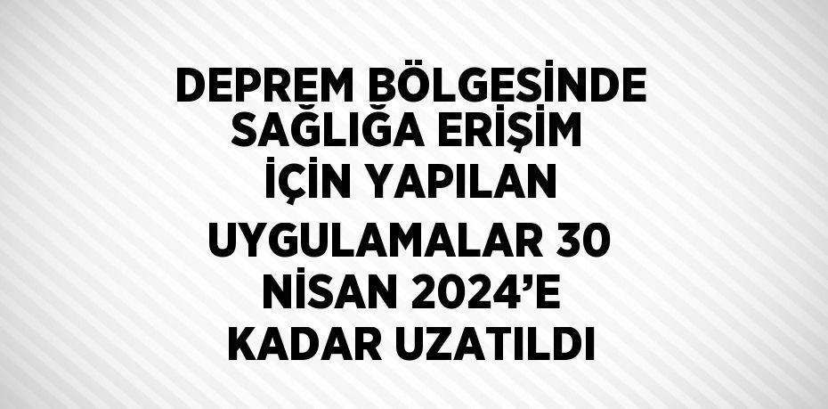 DEPREM BÖLGESİNDE SAĞLIĞA ERİŞİM İÇİN YAPILAN UYGULAMALAR 30 NİSAN 2024’E KADAR UZATILDI