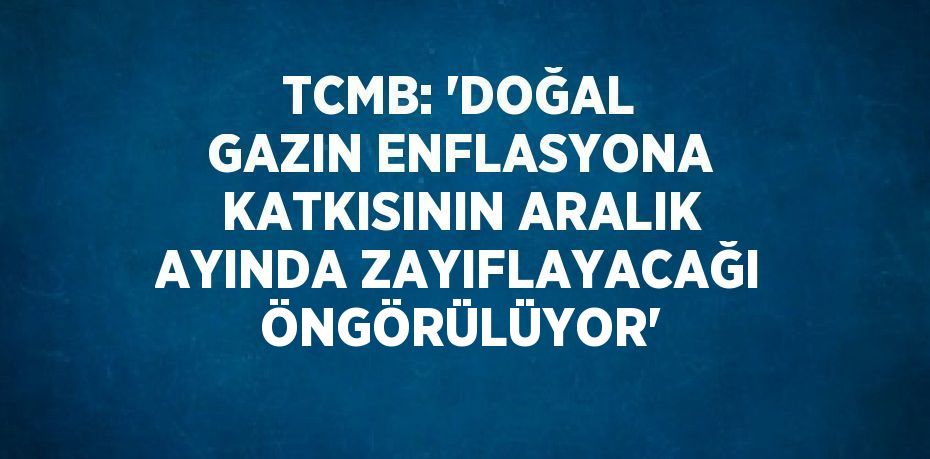 TCMB: 'DOĞAL GAZIN ENFLASYONA KATKISININ ARALIK AYINDA ZAYIFLAYACAĞI ÖNGÖRÜLÜYOR'