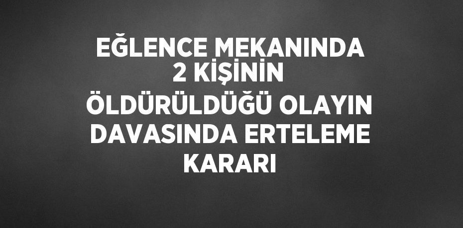 EĞLENCE MEKANINDA 2 KİŞİNİN ÖLDÜRÜLDÜĞÜ OLAYIN DAVASINDA ERTELEME KARARI