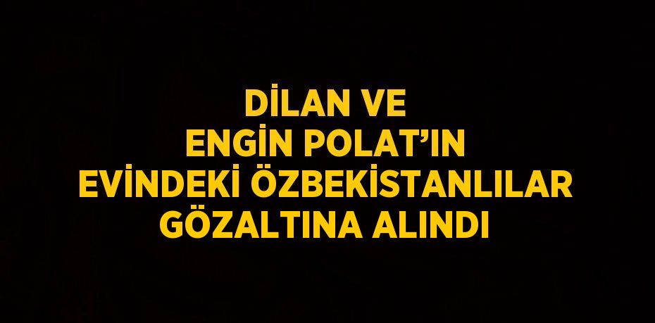 DİLAN VE ENGİN POLAT’IN EVİNDEKİ ÖZBEKİSTANLILAR GÖZALTINA ALINDI