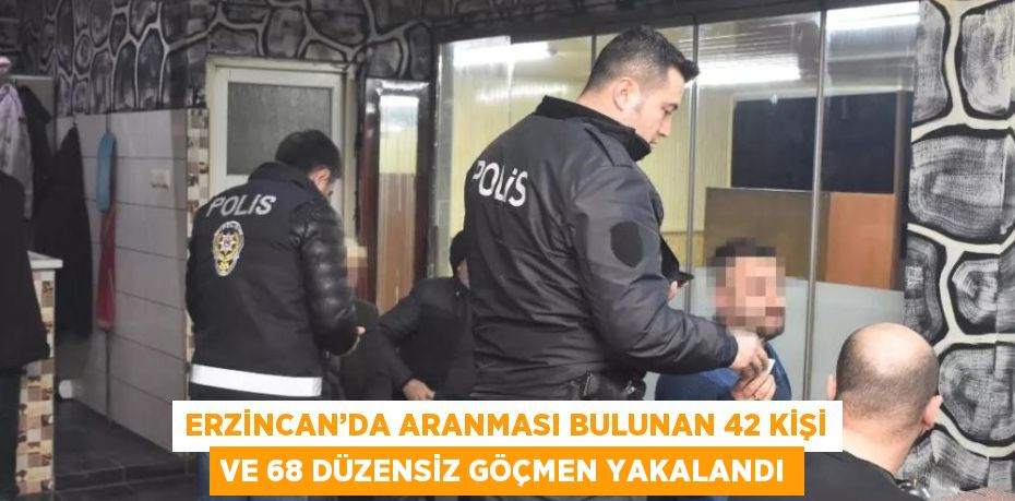 ERZİNCAN’DA ARANMASI BULUNAN 42 KİŞİ VE 68 DÜZENSİZ GÖÇMEN YAKALANDI