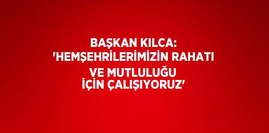 BAŞKAN KILCA: 'HEMŞEHRİLERİMİZİN RAHATI VE MUTLULUĞU İÇİN ÇALIŞIYORUZ'