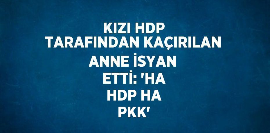 KIZI HDP TARAFINDAN KAÇIRILAN ANNE İSYAN ETTİ: 'HA HDP HA PKK'
