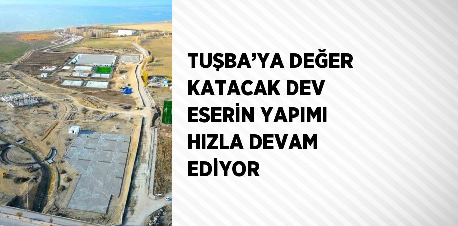 TUŞBA’YA DEĞER KATACAK DEV ESERİN YAPIMI HIZLA DEVAM EDİYOR