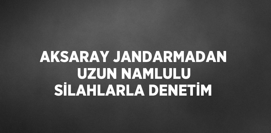 AKSARAY JANDARMADAN UZUN NAMLULU SİLAHLARLA DENETİM