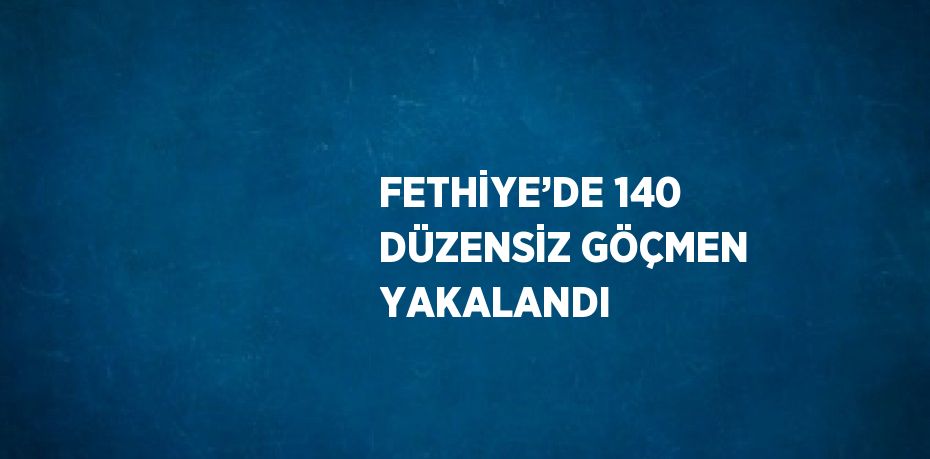 FETHİYE’DE 140 DÜZENSİZ GÖÇMEN YAKALANDI