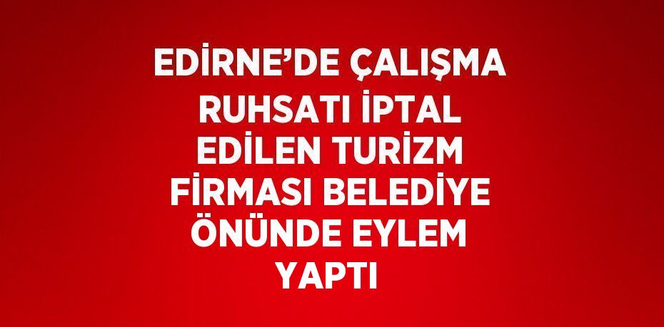 EDİRNE’DE ÇALIŞMA RUHSATI İPTAL EDİLEN TURİZM FİRMASI BELEDİYE ÖNÜNDE EYLEM YAPTI