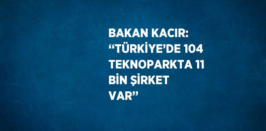 BAKAN KACIR: ‘‘TÜRKİYE’DE 104 TEKNOPARKTA 11 BİN ŞİRKET VAR’’