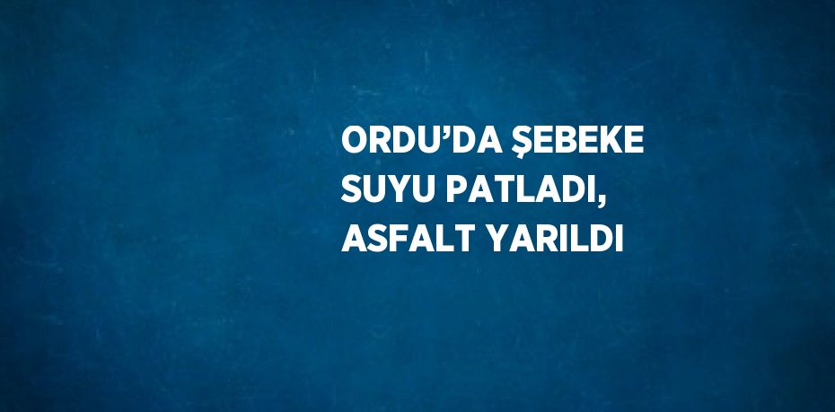 ORDU’DA ŞEBEKE SUYU PATLADI, ASFALT YARILDI