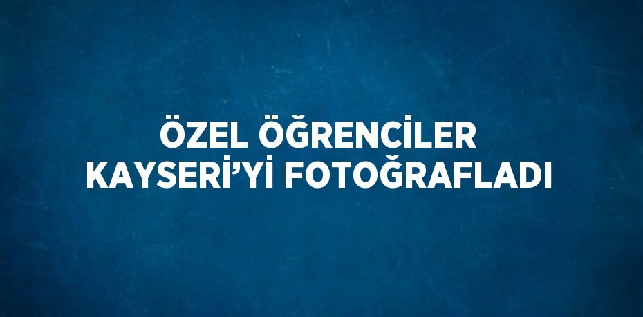 ÖZEL ÖĞRENCİLER KAYSERİ’Yİ FOTOĞRAFLADI