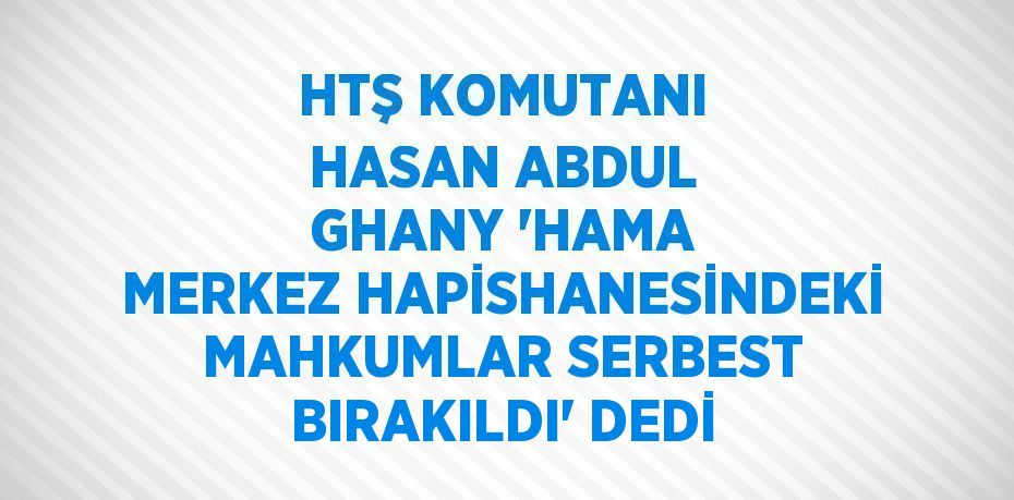 HTŞ KOMUTANI HASAN ABDUL GHANY 'HAMA MERKEZ HAPİSHANESİNDEKİ MAHKUMLAR SERBEST BIRAKILDI' DEDİ