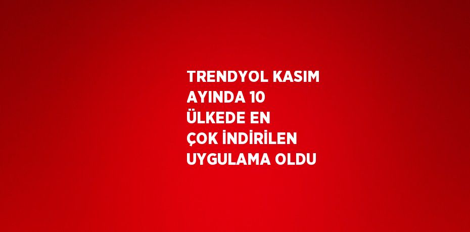 TRENDYOL KASIM AYINDA 10 ÜLKEDE EN ÇOK İNDİRİLEN UYGULAMA OLDU