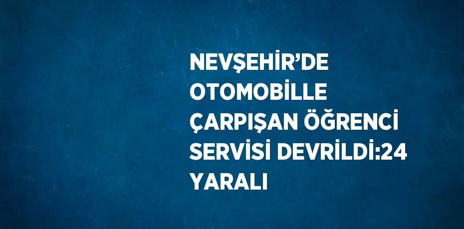 NEVŞEHİR’DE OTOMOBİLLE ÇARPIŞAN ÖĞRENCİ SERVİSİ DEVRİLDİ:24 YARALI