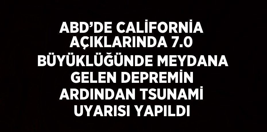 ABD’DE CALİFORNİA AÇIKLARINDA 7.0 BÜYÜKLÜĞÜNDE MEYDANA GELEN DEPREMİN ARDINDAN TSUNAMİ UYARISI YAPILDI