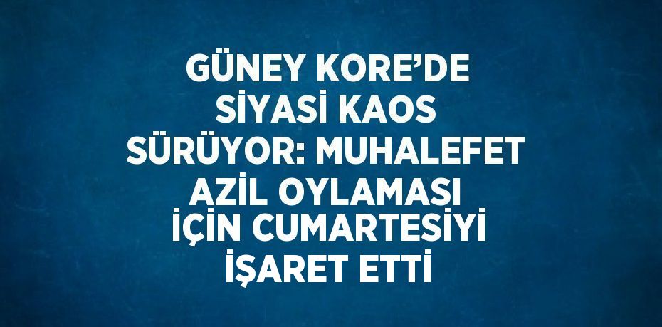 GÜNEY KORE’DE SİYASİ KAOS SÜRÜYOR: MUHALEFET AZİL OYLAMASI İÇİN CUMARTESİYİ İŞARET ETTİ