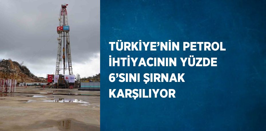 TÜRKİYE’NİN PETROL İHTİYACININ YÜZDE 6’SINI ŞIRNAK KARŞILIYOR