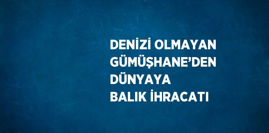 DENİZİ OLMAYAN GÜMÜŞHANE’DEN DÜNYAYA BALIK İHRACATI