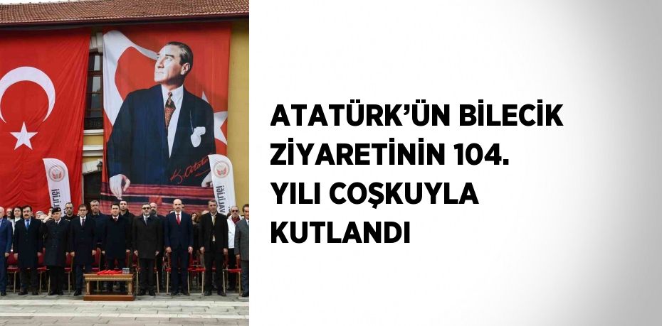 ATATÜRK’ÜN BİLECİK ZİYARETİNİN 104. YILI COŞKUYLA KUTLANDI