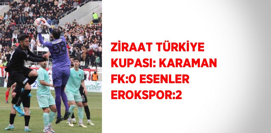 ZİRAAT TÜRKİYE KUPASI: KARAMAN FK:0 ESENLER EROKSPOR:2