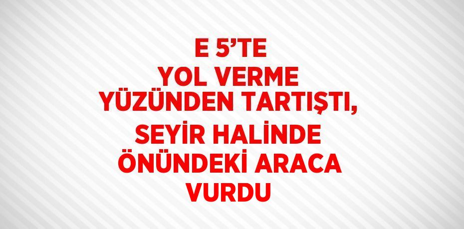 E 5’TE YOL VERME YÜZÜNDEN TARTIŞTI, SEYİR HALİNDE ÖNÜNDEKİ ARACA VURDU