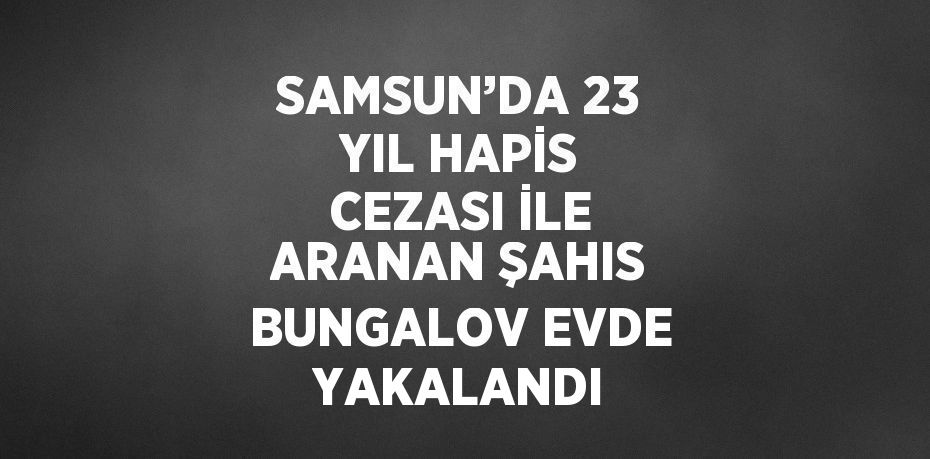 SAMSUN’DA 23 YIL HAPİS CEZASI İLE ARANAN ŞAHIS BUNGALOV EVDE YAKALANDI