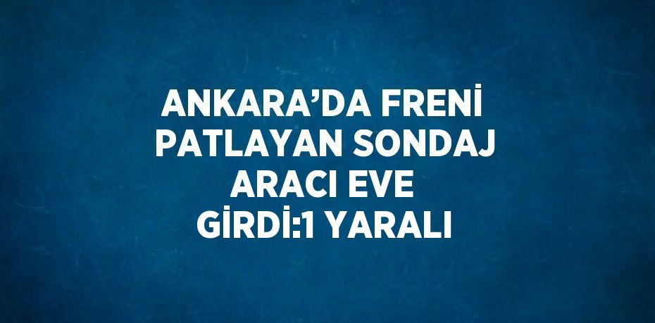 ANKARA’DA FRENİ PATLAYAN SONDAJ ARACI EVE GİRDİ:1 YARALI