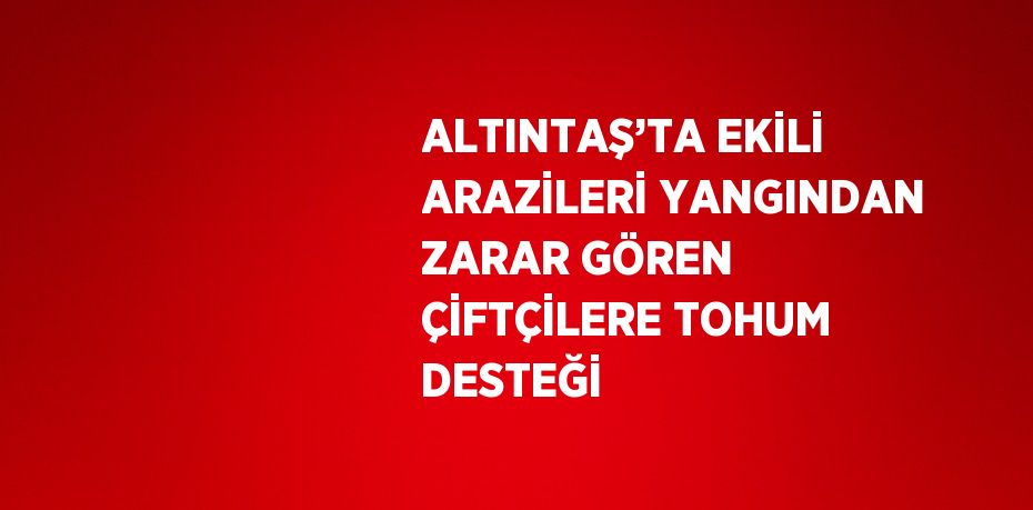 ALTINTAŞ’TA EKİLİ ARAZİLERİ YANGINDAN ZARAR GÖREN ÇİFTÇİLERE TOHUM DESTEĞİ