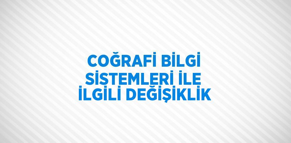 COĞRAFİ BİLGİ SİSTEMLERİ İLE İLGİLİ DEĞİŞİKLİK