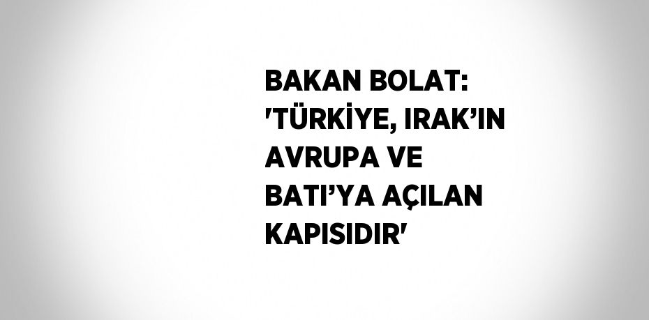 BAKAN BOLAT: 'TÜRKİYE, IRAK’IN AVRUPA VE BATI’YA AÇILAN KAPISIDIR'