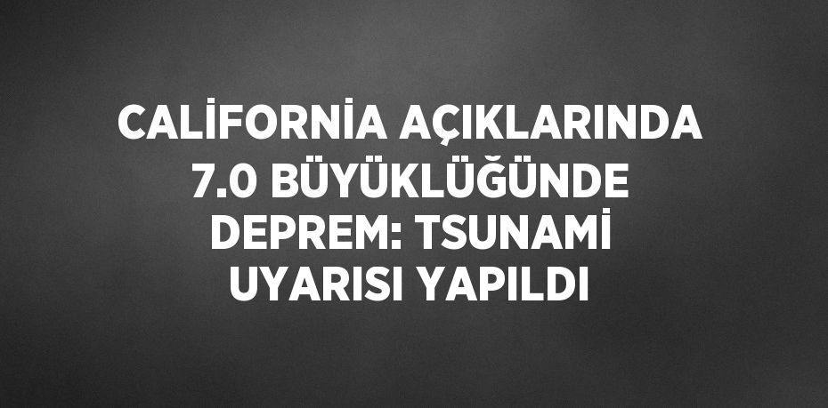 CALİFORNİA AÇIKLARINDA 7.0 BÜYÜKLÜĞÜNDE DEPREM: TSUNAMİ UYARISI YAPILDI