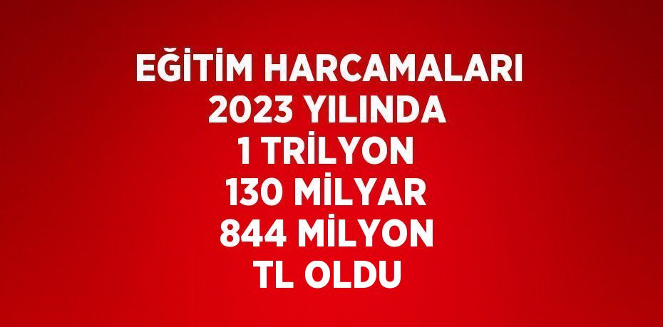 EĞİTİM HARCAMALARI 2023 YILINDA 1 TRİLYON 130 MİLYAR 844 MİLYON TL OLDU