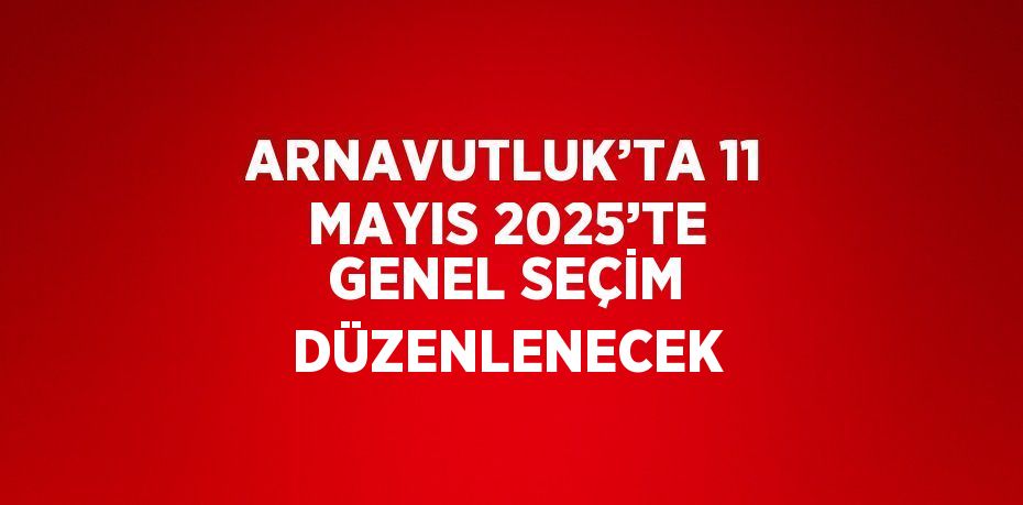 ARNAVUTLUK’TA 11 MAYIS 2025’TE GENEL SEÇİM DÜZENLENECEK