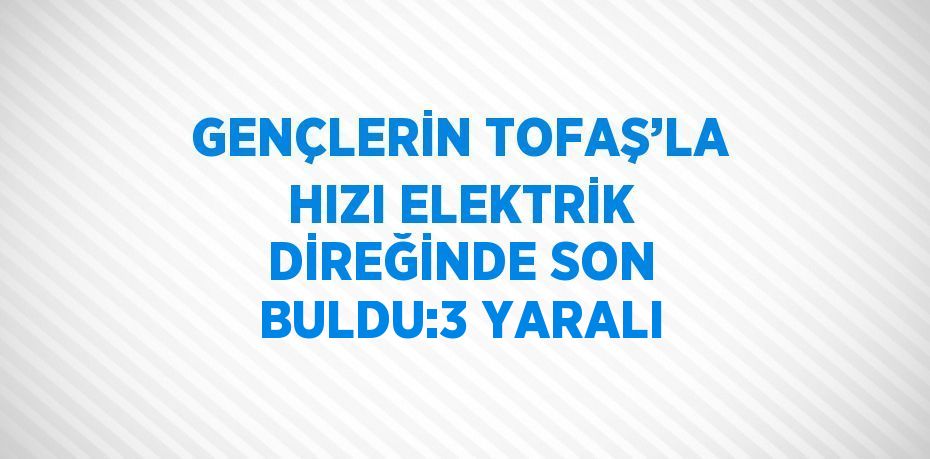 GENÇLERİN TOFAŞ’LA HIZI ELEKTRİK DİREĞİNDE SON BULDU:3 YARALI