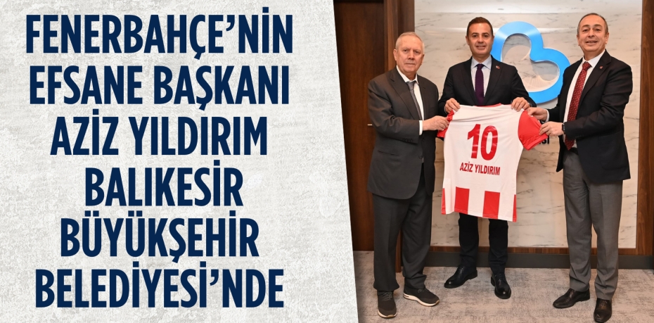 FENERBAHÇE’NİN EFSANE BAŞKANI AZİZ YILDIRIM BALIKESİR BÜYÜKŞEHİR BELEDİYESİ’NDE