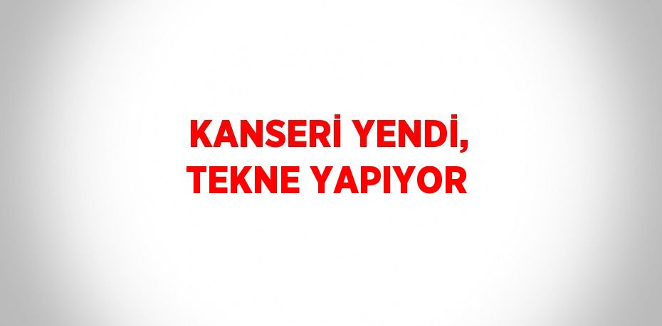 KANSERİ YENDİ, TEKNE YAPIYOR