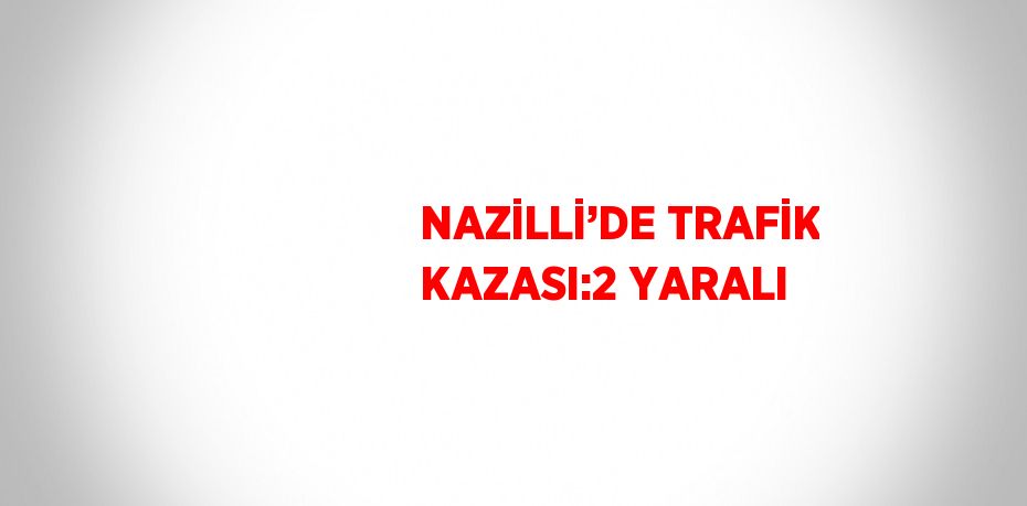 NAZİLLİ’DE TRAFİK KAZASI:2 YARALI