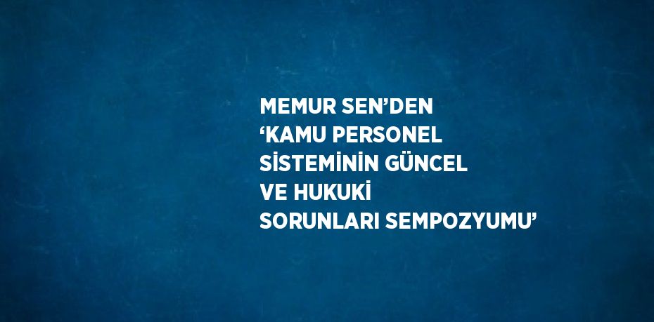 MEMUR SEN’DEN ‘KAMU PERSONEL SİSTEMİNİN GÜNCEL VE HUKUKİ SORUNLARI SEMPOZYUMU’